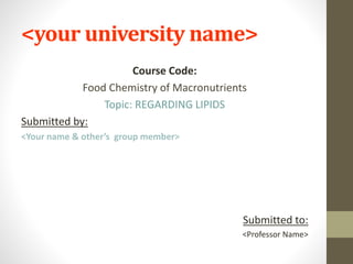 <your university name>
Course Code:
Food Chemistry of Macronutrients
Topic: REGARDING LIPIDS
Submitted by:
<Your name & other’s group member>
Submitted to:
<Professor Name>
 