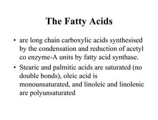 The Fatty Acids
• are long chain carboxylic acids synthesised
by the condensation and reduction of acetyl
co enzyme-A units by fatty acid synthase.
• Stearic and palmitic acids are saturated (no
double bonds), oleic acid is
monounsaturated, and linoleic and linolenic
are polyunsaturated
 