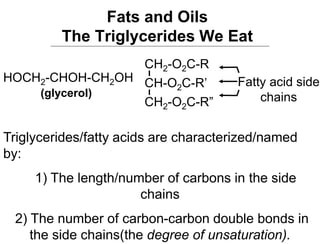 Fats and Oils
The Triglycerides We Eat
Triglycerides/fatty acids are characterized/named
by:
1) The length/number of carbons in the side
chains
2) The number of carbon-carbon double bonds in
the side chains(the degree of unsaturation).
CH2-O2C-R
CH2-O2C-R”
CH-O2C-R’ Fatty acid side
chains
HOCH2-CHOH-CH2OH
(glycerol)
 