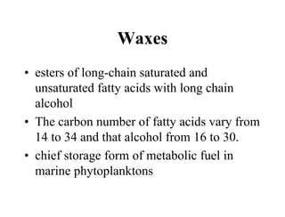 Waxes
• esters of long-chain saturated and
unsaturated fatty acids with long chain
alcohol
• The carbon number of fatty acids vary from
14 to 34 and that alcohol from 16 to 30.
• chief storage form of metabolic fuel in
marine phytoplanktons
 