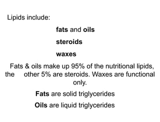 Lipids include:
fats and oils
steroids
waxes
Fats & oils make up 95% of the nutritional lipids,
the other 5% are steroids. Waxes are functional
only.
Fats are solid triglycerides
Oils are liquid triglycerides
 
