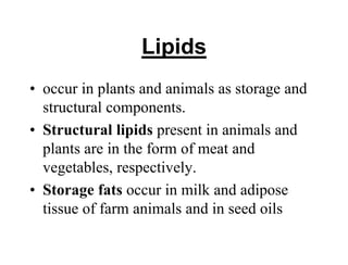 Lipids
• occur in plants and animals as storage and
structural components.
• Structural lipids present in animals and
plants are in the form of meat and
vegetables, respectively.
• Storage fats occur in milk and adipose
tissue of farm animals and in seed oils
 