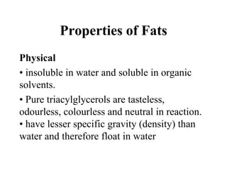 Properties of Fats
Physical
• insoluble in water and soluble in organic
solvents.
• Pure triacylglycerols are tasteless,
odourless, colourless and neutral in reaction.
• have lesser specific gravity (density) than
water and therefore float in water
 