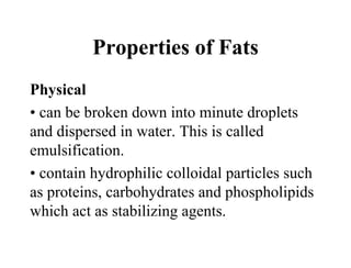 Properties of Fats
Physical
• can be broken down into minute droplets
and dispersed in water. This is called
emulsification.
• contain hydrophilic colloidal particles such
as proteins, carbohydrates and phospholipids
which act as stabilizing agents.
 