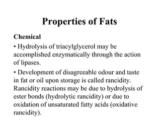 Properties of Fats
Chemical
• Hydrolysis of triacylglycerol may be
accomplished enzymatically through the action
of lipases.
• Development of disagreeable odour and taste
in fat or oil upon storage is called rancidity.
Rancidity reactions may be due to hydrolysis of
ester bonds (hydrolytic rancidity) or due to
oxidation of unsaturated fatty acids (oxidative
rancidity).
 
