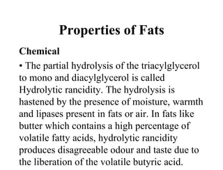 Properties of Fats
Chemical
• The partial hydrolysis of the triacylglycerol
to mono and diacylglycerol is called
Hydrolytic rancidity. The hydrolysis is
hastened by the presence of moisture, warmth
and lipases present in fats or air. In fats like
butter which contains a high percentage of
volatile fatty acids, hydrolytic rancidity
produces disagreeable odour and taste due to
the liberation of the volatile butyric acid.
 
