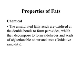 Properties of Fats
Chemical
• The unsaturated fatty acids are oxidised at
the double bonds to form peroxides, which
then decompose to form aldehydes and acids
of objectionable odour and taste (Oxidative
rancidity).
 