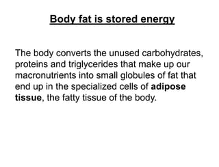 Body fat is stored energy
The body converts the unused carbohydrates,
proteins and triglycerides that make up our
macronutrients into small globules of fat that
end up in the specialized cells of adipose
tissue, the fatty tissue of the body.
 