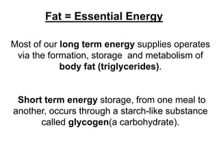Fat = Essential Energy
Most of our long term energy supplies operates
via the formation, storage and metabolism of
body fat (triglycerides).
Short term energy storage, from one meal to
another, occurs through a starch-like substance
called glycogen(a carbohydrate).
 