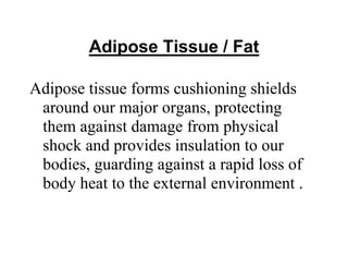 Adipose Tissue / Fat
Adipose tissue forms cushioning shields
around our major organs, protecting
them against damage from physical
shock and provides insulation to our
bodies, guarding against a rapid loss of
body heat to the external environment .
 