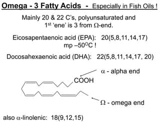 COOH
 - alpha end
 - omega end
Omega - 3 Fatty Acids - Especially in Fish Oils !
Eicosapentaenoic acid (EPA): 20(5,8,11,14,17)
mp –50OC !
Docosahexaenoic acid (DHA): 22(5,8,11,14,17, 20)
also -linolenic: 18(9,12,15)
Mainly 20 & 22 C’s, polyunsaturated and
1st ‘ene’ is 3 from -end.
 