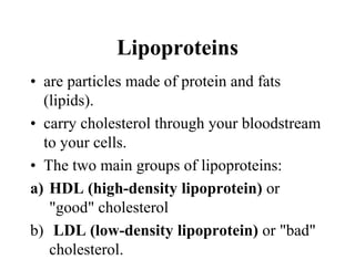 Lipoproteins
• are particles made of protein and fats
(lipids).
• carry cholesterol through your bloodstream
to your cells.
• The two main groups of lipoproteins:
a) HDL (high-density lipoprotein) or
"good" cholesterol
b) LDL (low-density lipoprotein) or "bad"
cholesterol.
 