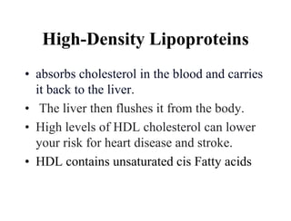 High-Density Lipoproteins
• absorbs cholesterol in the blood and carries
it back to the liver.
• The liver then flushes it from the body.
• High levels of HDL cholesterol can lower
your risk for heart disease and stroke.
• HDL contains unsaturated cis Fatty acids
 