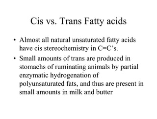 Cis vs. Trans Fatty acids
• Almost all natural unsaturated fatty acids
have cis stereochemistry in C=C’s.
• Small amounts of trans are produced in
stomachs of ruminating animals by partial
enzymatic hydrogenation of
polyunsaturated fats, and thus are present in
small amounts in milk and butter
 