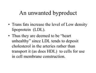 An unwanted byproduct
• Trans fats increase the level of Low density
lipoprotein (LDL).
• Thus they are deemed to be “heart
unhealthy” since LDL tends to deposit
cholesterol in the arteries rather than
transport it (as does HDL) to cells for use
in cell membrane construction.
 