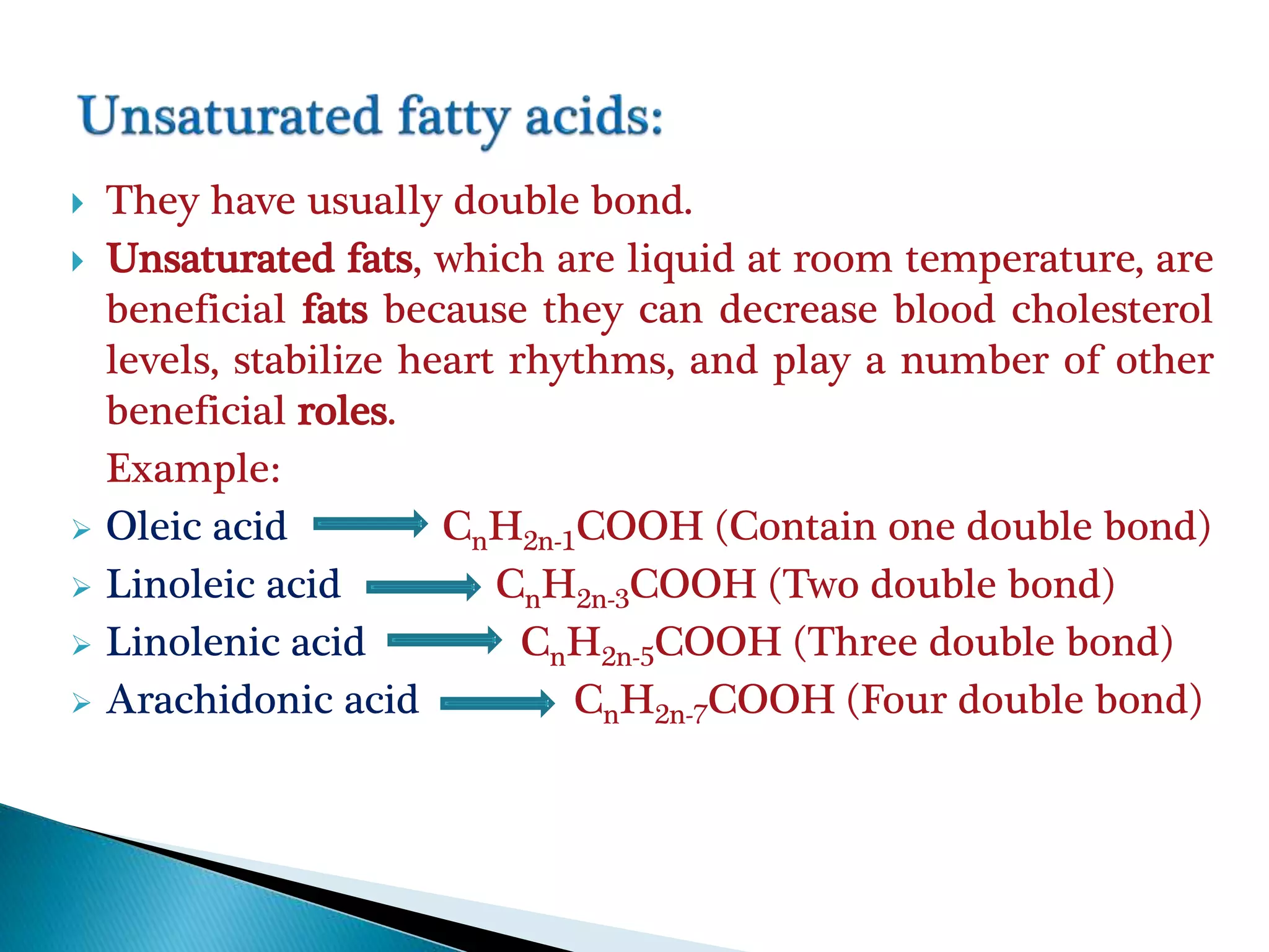  They have usually double bond.
 Unsaturated fats, which are liquid at room temperature, are
beneficial fats because they can decrease blood cholesterol
levels, stabilize heart rhythms, and play a number of other
beneficial roles.
Example:
 Oleic acid CnH2n-1COOH (Contain one double bond)
 Linoleic acid CnH2n-3COOH (Two double bond)
 Linolenic acid CnH2n-5COOH (Three double bond)
 Arachidonic acid CnH2n-7COOH (Four double bond)
 