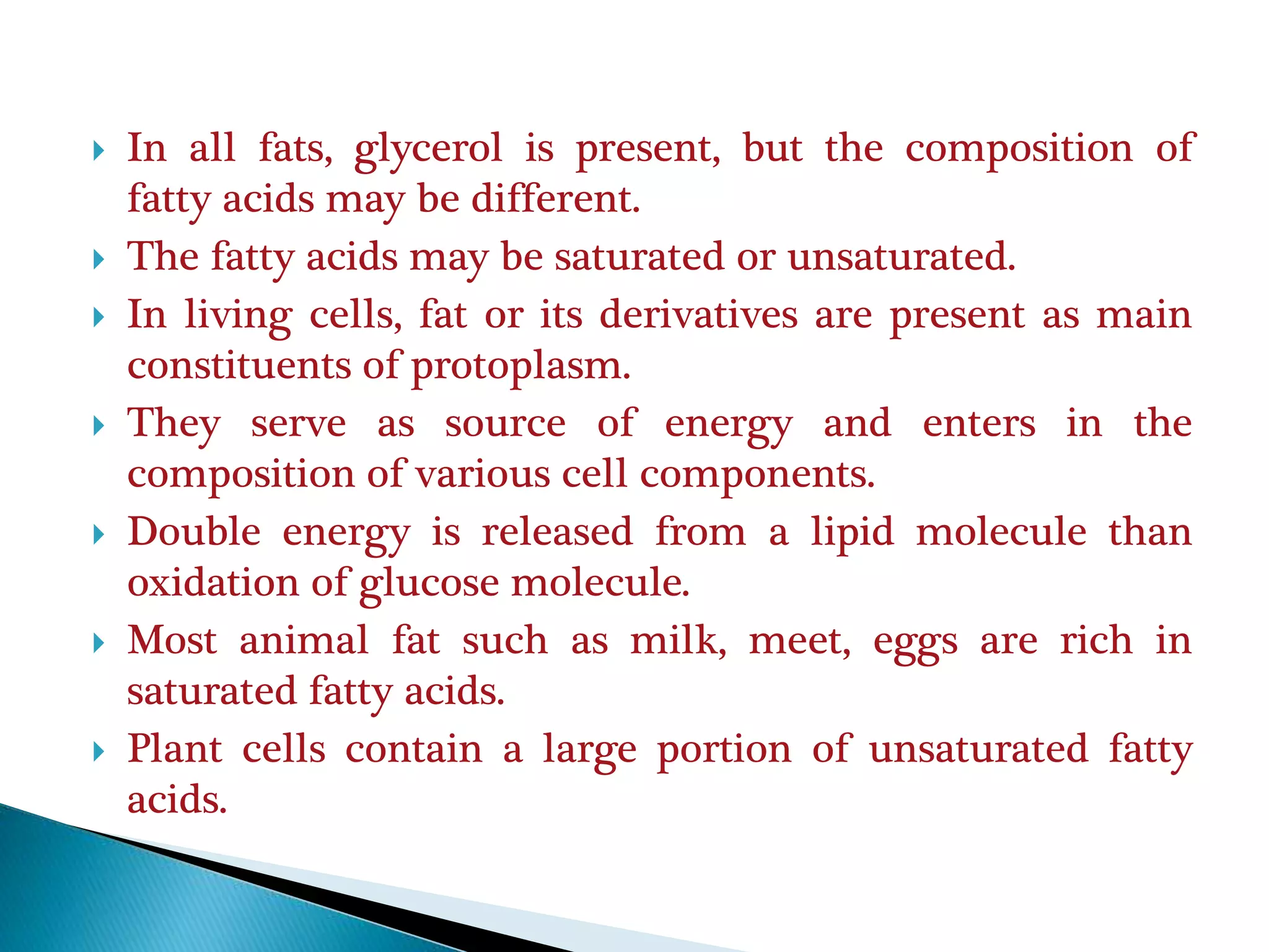  In all fats, glycerol is present, but the composition of
fatty acids may be different.
 The fatty acids may be saturated or unsaturated.
 In living cells, fat or its derivatives are present as main
constituents of protoplasm.
 They serve as source of energy and enters in the
composition of various cell components.
 Double energy is released from a lipid molecule than
oxidation of glucose molecule.
 Most animal fat such as milk, meet, eggs are rich in
saturated fatty acids.
 Plant cells contain a large portion of unsaturated fatty
acids.
 