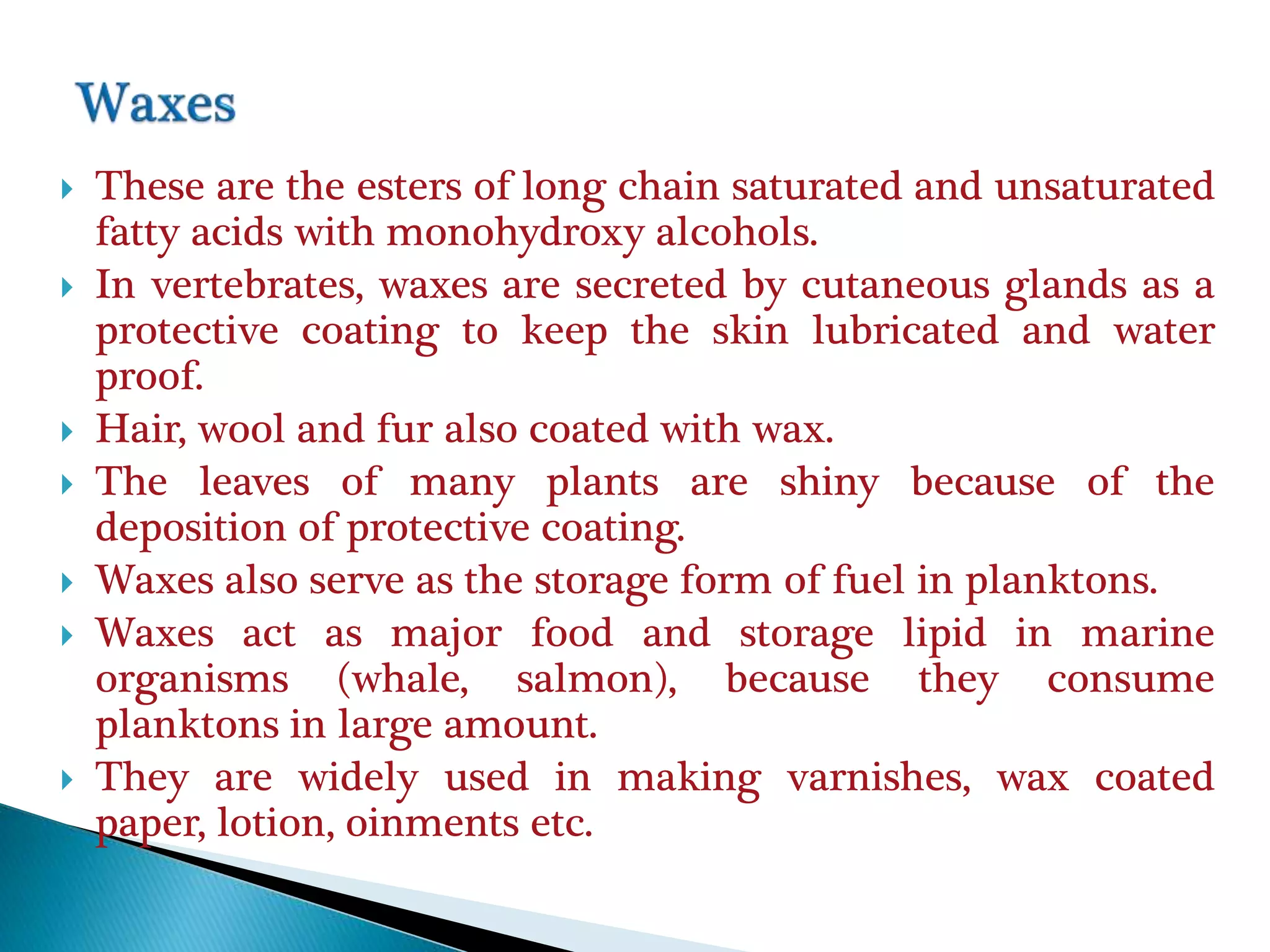  These are the esters of long chain saturated and unsaturated
fatty acids with monohydroxy alcohols.
 In vertebrates, waxes are secreted by cutaneous glands as a
protective coating to keep the skin lubricated and water
proof.
 Hair, wool and fur also coated with wax.
 The leaves of many plants are shiny because of the
deposition of protective coating.
 Waxes also serve as the storage form of fuel in planktons.
 Waxes act as major food and storage lipid in marine
organisms (whale, salmon), because they consume
planktons in large amount.
 They are widely used in making varnishes, wax coated
paper, lotion, oinments etc.
 