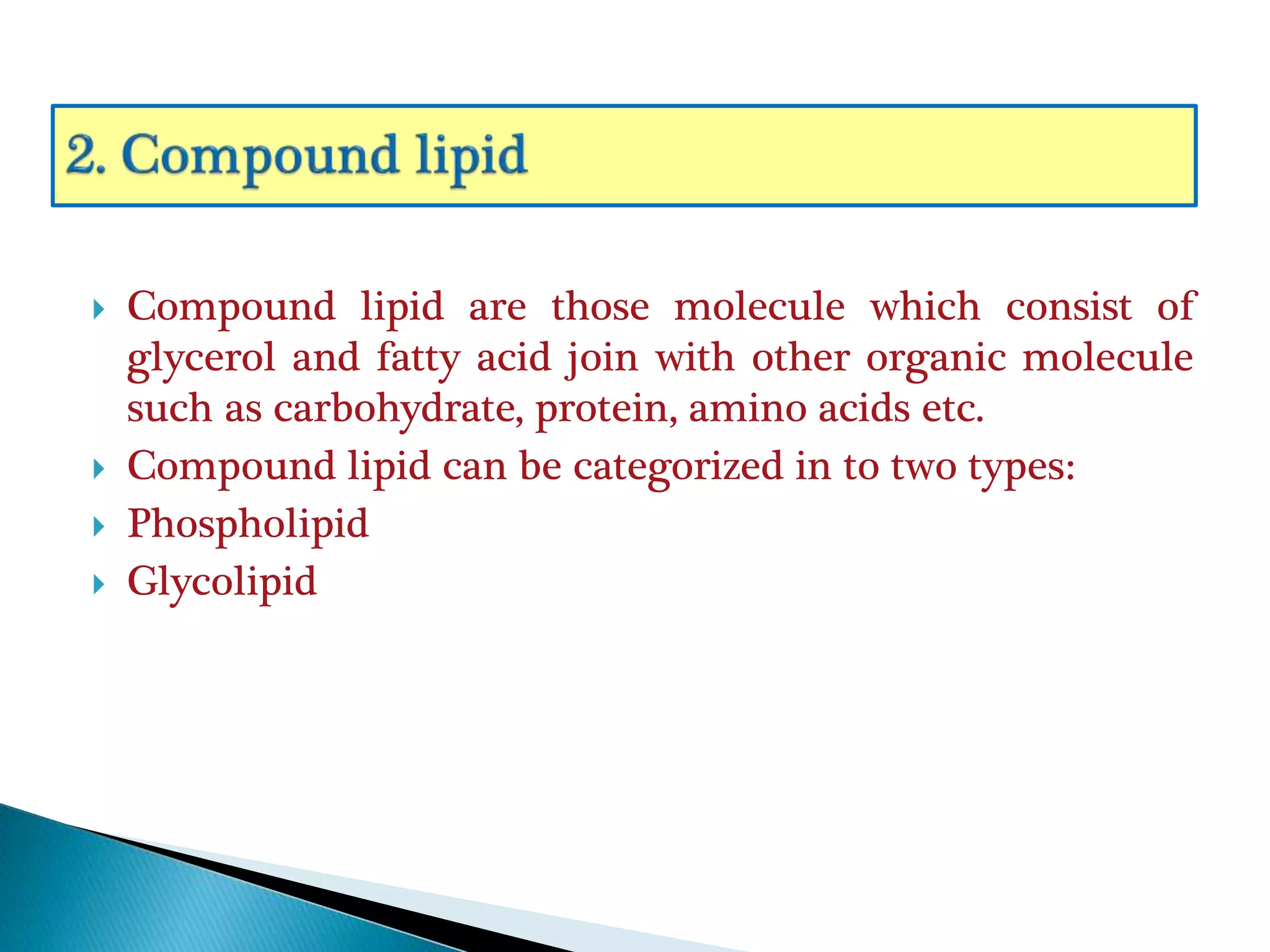  Compound lipid are those molecule which consist of
glycerol and fatty acid join with other organic molecule
such as carbohydrate, protein, amino acids etc.
 Compound lipid can be categorized in to two types:
 Phospholipid
 Glycolipid
 