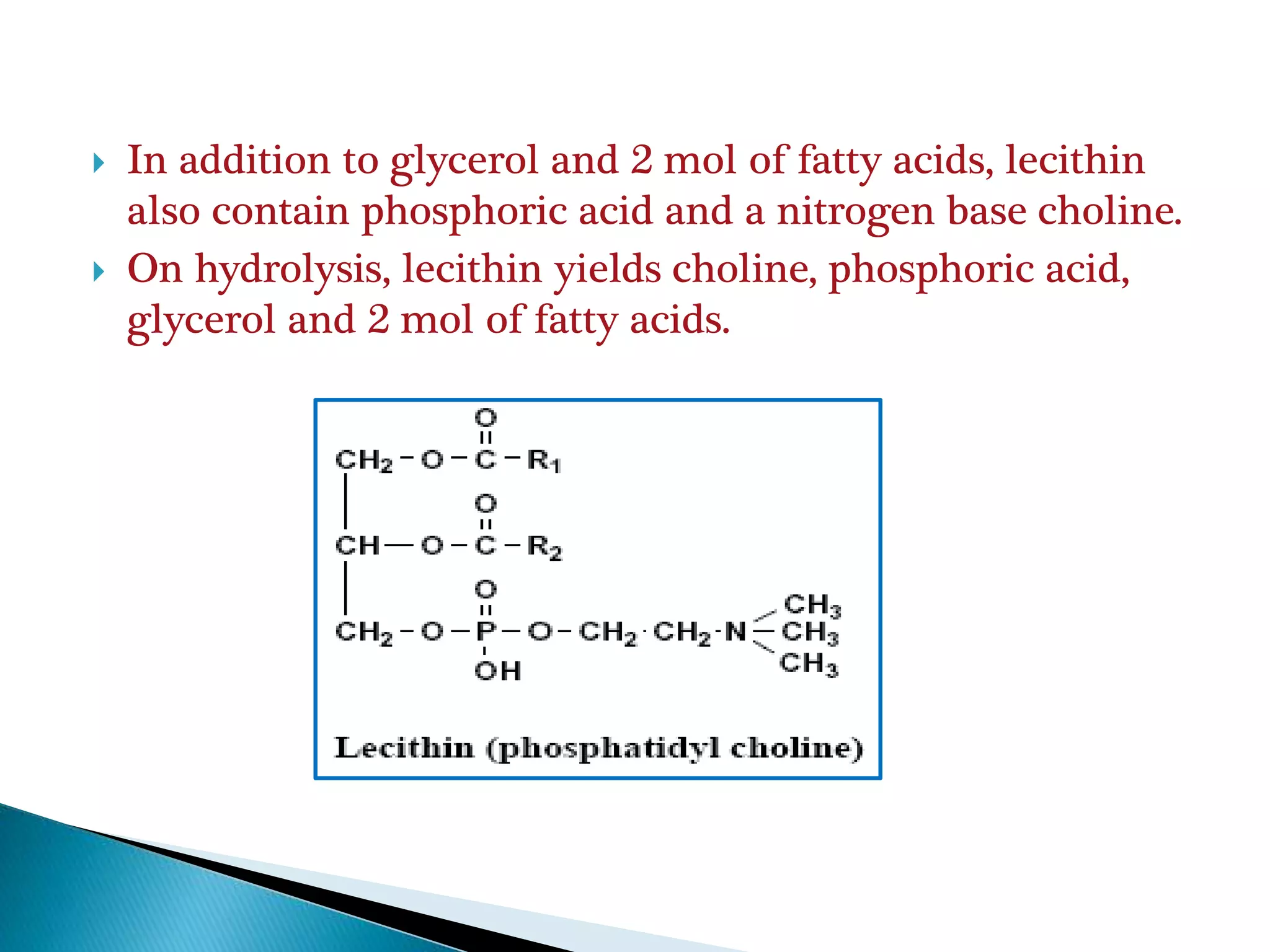  In addition to glycerol and 2 mol of fatty acids, lecithin
also contain phosphoric acid and a nitrogen base choline.
 On hydrolysis, lecithin yields choline, phosphoric acid,
glycerol and 2 mol of fatty acids.
 