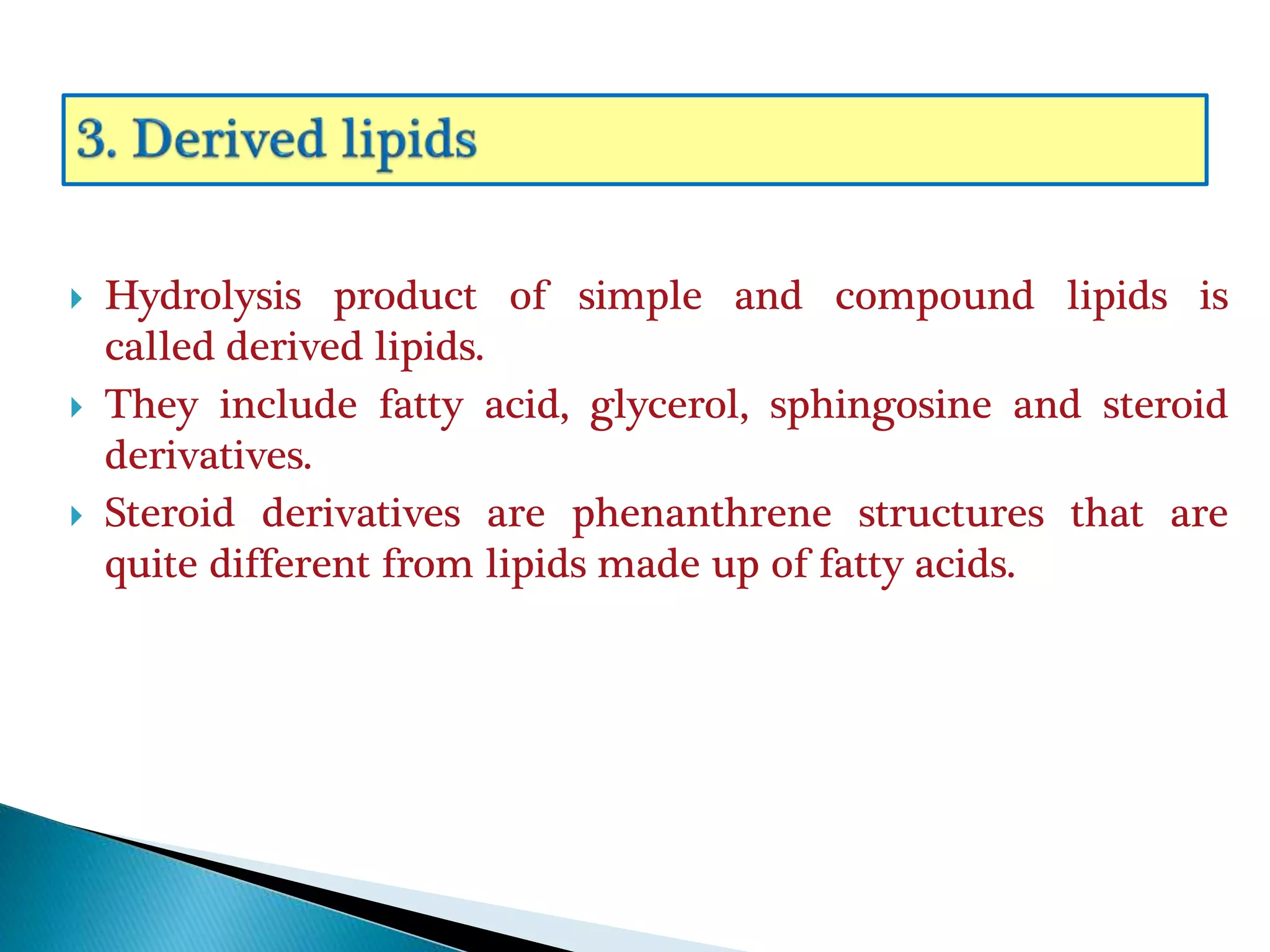  Hydrolysis product of simple and compound lipids is
called derived lipids.
 They include fatty acid, glycerol, sphingosine and steroid
derivatives.
 Steroid derivatives are phenanthrene structures that are
quite different from lipids made up of fatty acids.
 