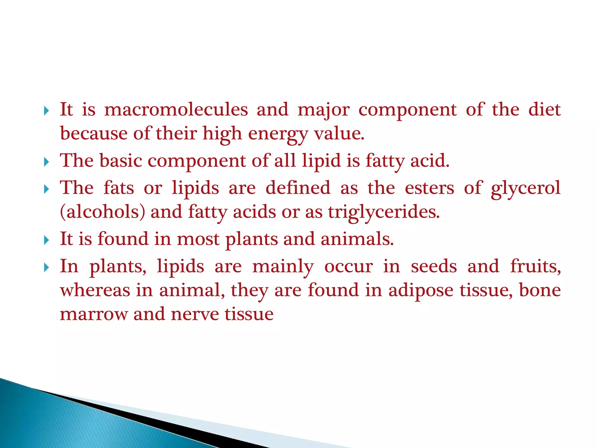  It is macromolecules and major component of the diet
because of their high energy value.
 The basic component of all lipid is fatty acid.
 The fats or lipids are defined as the esters of glycerol
(alcohols) and fatty acids or as triglycerides.
 It is found in most plants and animals.
 In plants, lipids are mainly occur in seeds and fruits,
whereas in animal, they are found in adipose tissue, bone
marrow and nerve tissue
 