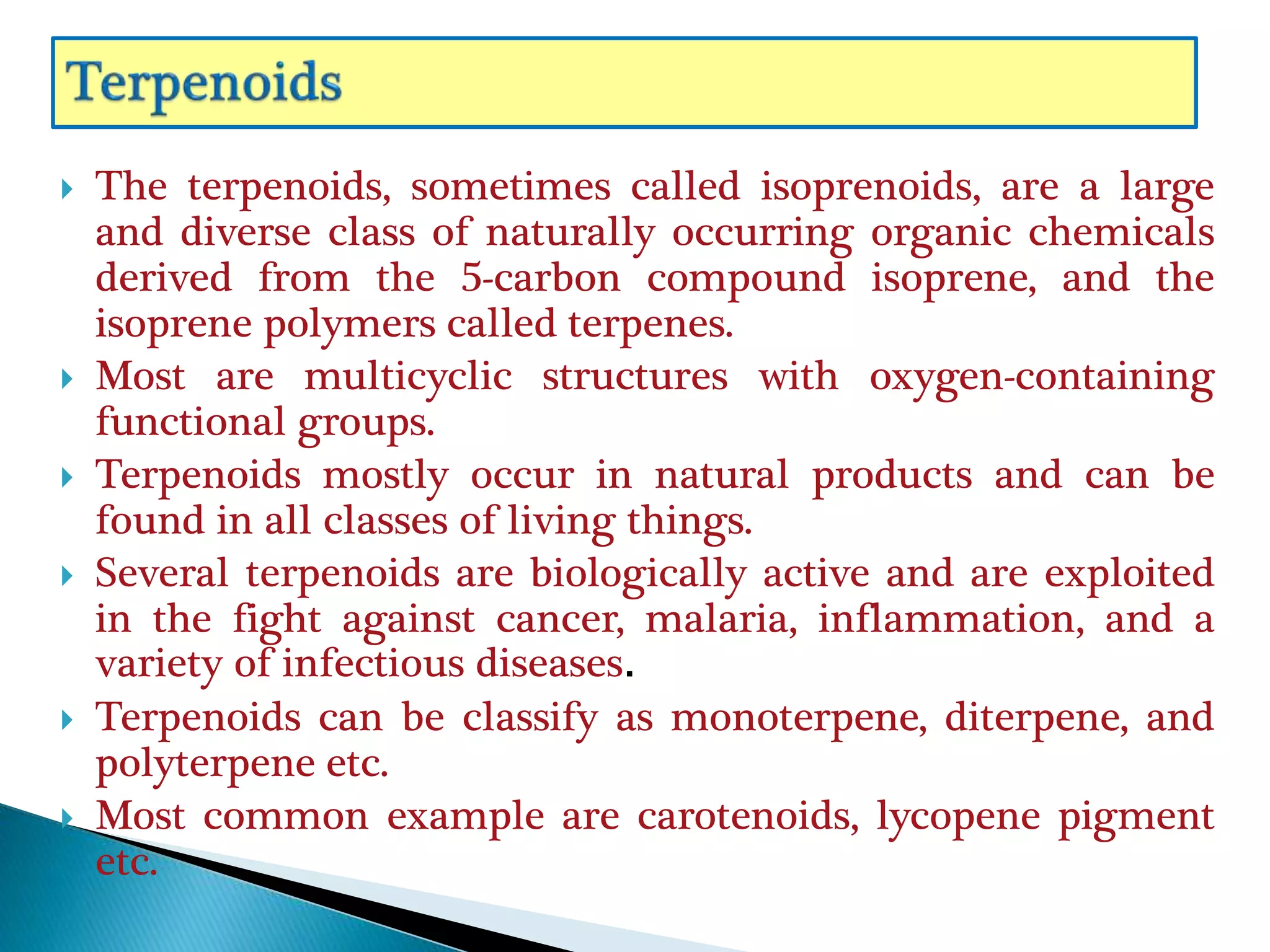  The terpenoids, sometimes called isoprenoids, are a large
and diverse class of naturally occurring organic chemicals
derived from the 5-carbon compound isoprene, and the
isoprene polymers called terpenes.
 Most are multicyclic structures with oxygen-containing
functional groups.
 Terpenoids mostly occur in natural products and can be
found in all classes of living things.
 Several terpenoids are biologically active and are exploited
in the fight against cancer, malaria, inflammation, and a
variety of infectious diseases.
 Terpenoids can be classify as monoterpene, diterpene, and
polyterpene etc.
 Most common example are carotenoids, lycopene pigment
etc.
 
