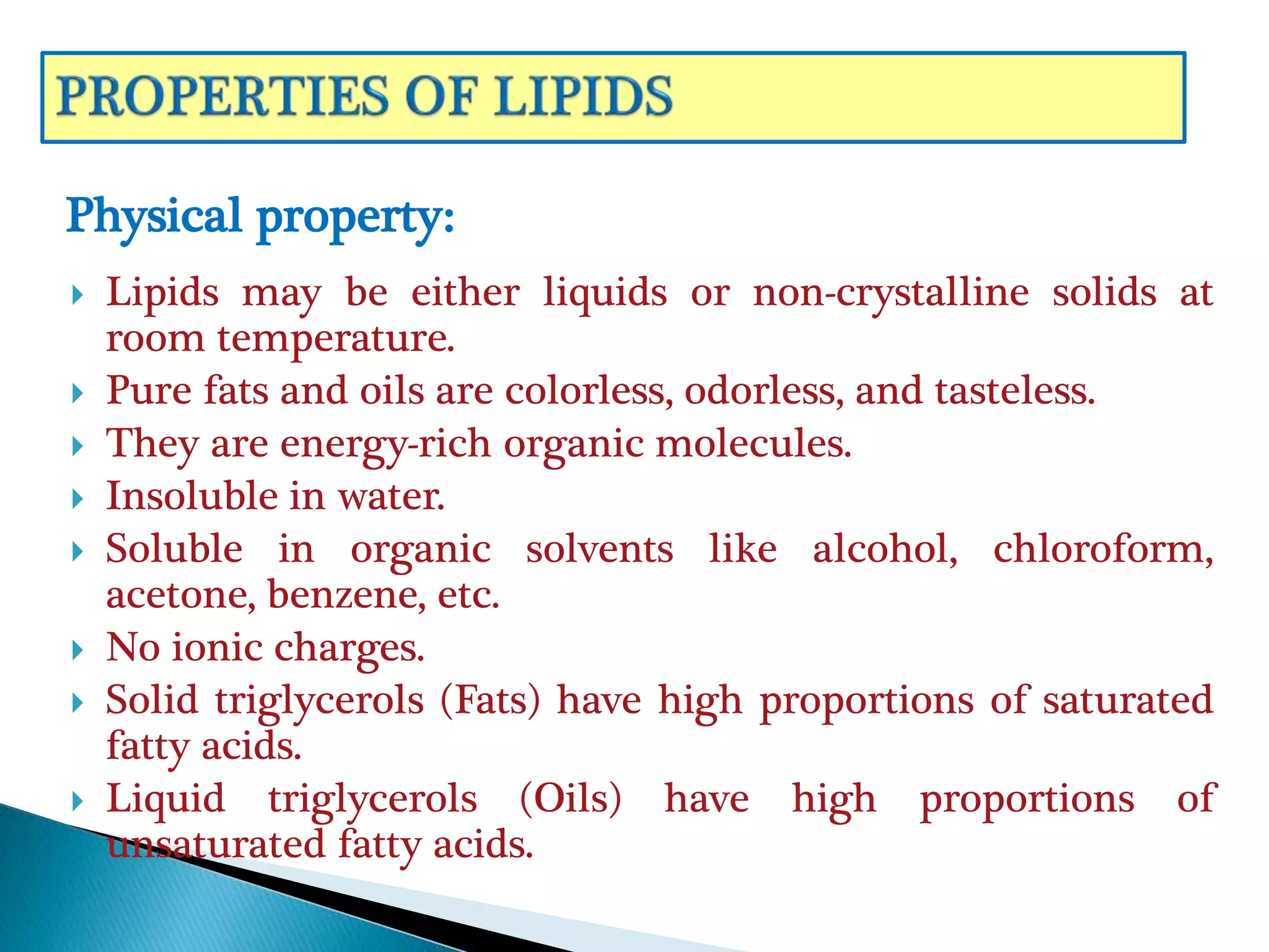  Lipids may be either liquids or non-crystalline solids at
room temperature.
 Pure fats and oils are colorless, odorless, and tasteless.
 They are energy-rich organic molecules.
 Insoluble in water.
 Soluble in organic solvents like alcohol, chloroform,
acetone, benzene, etc.
 No ionic charges.
 Solid triglycerols (Fats) have high proportions of saturated
fatty acids.
 Liquid triglycerols (Oils) have high proportions of
unsaturated fatty acids.
Physical property:
 