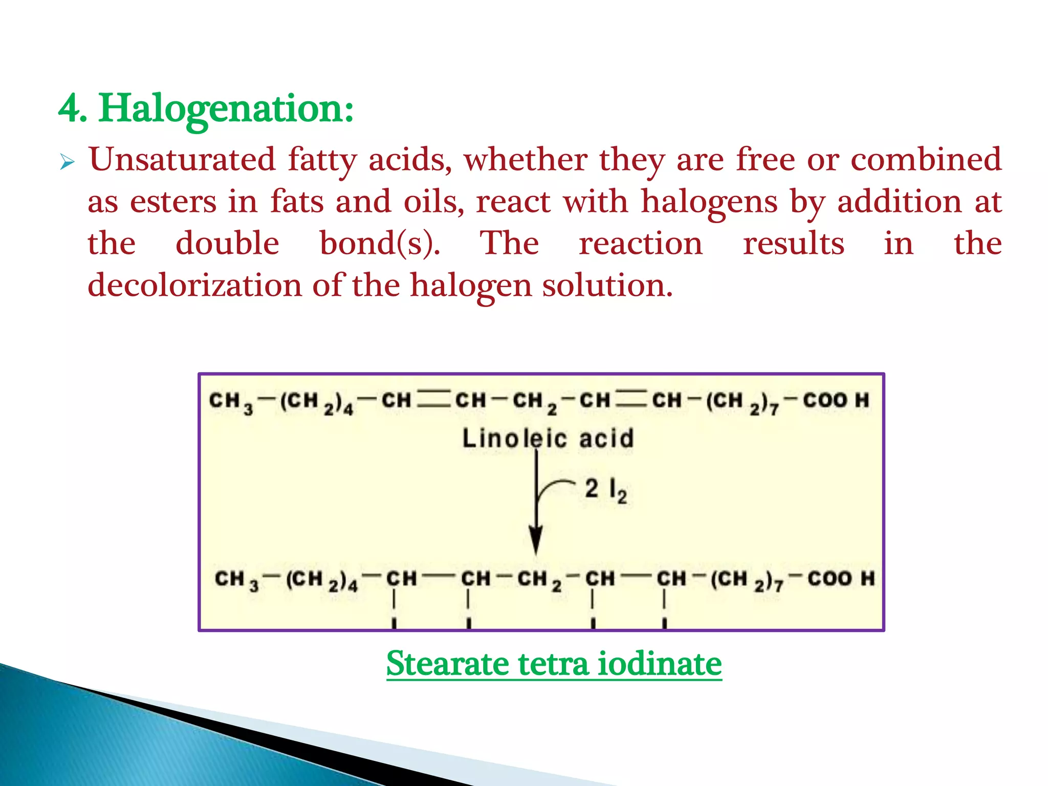 4. Halogenation:
 Unsaturated fatty acids, whether they are free or combined
as esters in fats and oils, react with halogens by addition at
the double bond(s). The reaction results in the
decolorization of the halogen solution.
Stearate tetra iodinate
 