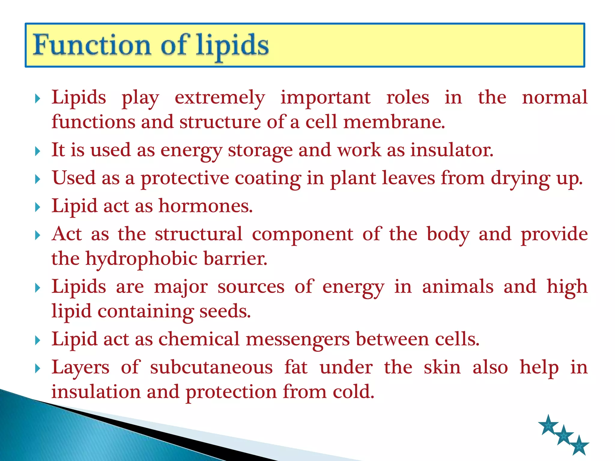  Lipids play extremely important roles in the normal
functions and structure of a cell membrane.
 It is used as energy storage and work as insulator.
 Used as a protective coating in plant leaves from drying up.
 Lipid act as hormones.
 Act as the structural component of the body and provide
the hydrophobic barrier.
 Lipids are major sources of energy in animals and high
lipid containing seeds.
 Lipid act as chemical messengers between cells.
 Layers of subcutaneous fat under the skin also help in
insulation and protection from cold.
 