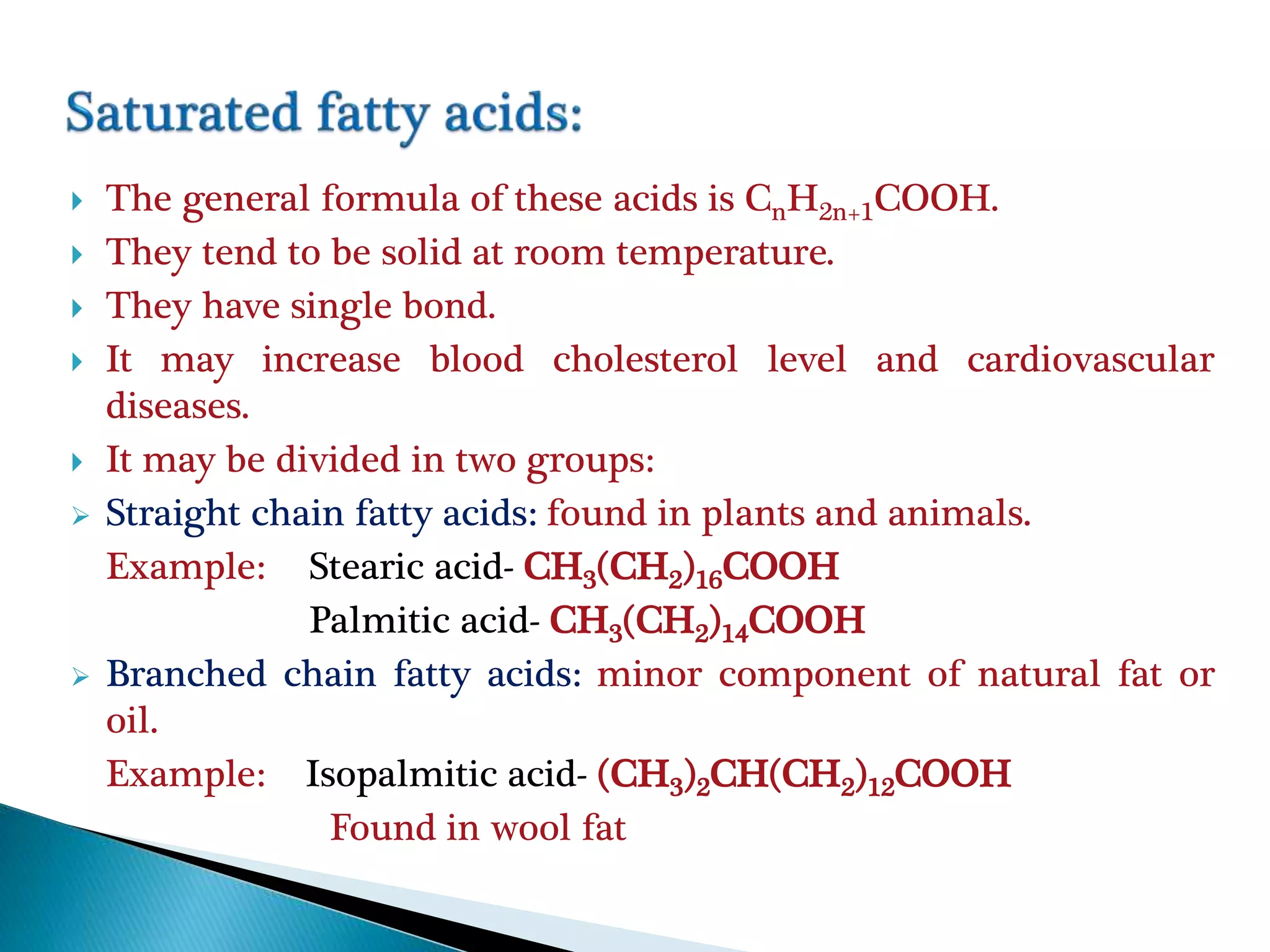  The general formula of these acids is CnH2n+1COOH.
 They tend to be solid at room temperature.
 They have single bond.
 It may increase blood cholesterol level and cardiovascular
diseases.
 It may be divided in two groups:
 Straight chain fatty acids: found in plants and animals.
Example: Stearic acid- CH3(CH2)16COOH
Palmitic acid- CH3(CH2)14COOH
 Branched chain fatty acids: minor component of natural fat or
oil.
Example: Isopalmitic acid- (CH3)2CH(CH2)12COOH
Found in wool fat
 