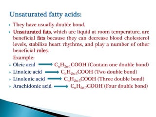  They have usually double bond.
 Unsaturated fats, which are liquid at room temperature, are
beneficial fats because they can decrease blood cholesterol
levels, stabilize heart rhythms, and play a number of other
beneficial roles.
Example:
 Oleic acid CnH2n-1COOH (Contain one double bond)
 Linoleic acid CnH2n-3COOH (Two double bond)
 Linolenic acid CnH2n-5COOH (Three double bond)
 Arachidonic acid CnH2n-7COOH (Four double bond)
 