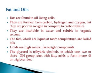  Fats are found in all living cells.
 They are formed from carbon, hydrogen and oxygen, but
they are poor in oxygen in compare to carbohydrates.
 They are insoluble in water and soluble in organic
solvent.
 The fats, which are liquid at room temperature, are called
oils.
 Lipids are high molecular weight compounds.
 The glycerol is trihydric alcohols, in which one, two or
three –OH group react with fatty acids to form mono, di
or triglycerides.
 