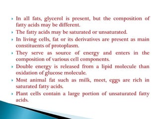  In all fats, glycerol is present, but the composition of
fatty acids may be different.
 The fatty acids may be saturated or unsaturated.
 In living cells, fat or its derivatives are present as main
constituents of protoplasm.
 They serve as source of energy and enters in the
composition of various cell components.
 Double energy is released from a lipid molecule than
oxidation of glucose molecule.
 Most animal fat such as milk, meet, eggs are rich in
saturated fatty acids.
 Plant cells contain a large portion of unsaturated fatty
acids.
 