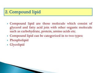  Compound lipid are those molecule which consist of
glycerol and fatty acid join with other organic molecule
such as carbohydrate, protein, amino acids etc.
 Compound lipid can be categorized in to two types:
 Phospholipid
 Glycolipid
 