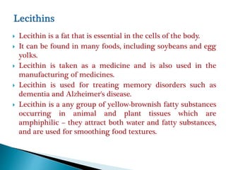  Lecithin is a fat that is essential in the cells of the body.
 It can be found in many foods, including soybeans and egg
yolks.
 Lecithin is taken as a medicine and is also used in the
manufacturing of medicines.
 Lecithin is used for treating memory disorders such as
dementia and Alzheimer's disease.
 Lecithin is a any group of yellow-brownish fatty substances
occurring in animal and plant tissues which are
amphiphilic – they attract both water and fatty substances,
and are used for smoothing food textures.
 