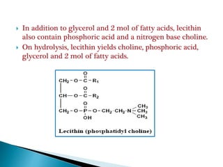  In addition to glycerol and 2 mol of fatty acids, lecithin
also contain phosphoric acid and a nitrogen base choline.
 On hydrolysis, lecithin yields choline, phosphoric acid,
glycerol and 2 mol of fatty acids.
 