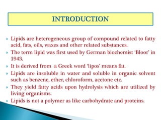  Lipids are heterogeneous group of compound related to fatty
acid, fats, oils, waxes and other related substances.
 The term lipid was first used by German biochemist ‘Bloor’ in
1943.
 It is derived from a Greek word ‘lipos’ means fat.
 Lipids are insoluble in water and soluble in organic solvent
such as benzene, ether, chloroform, acetone etc.
 They yield fatty acids upon hydrolysis which are utilized by
living organisms.
 Lipids is not a polymer as like carbohydrate and proteins.
 