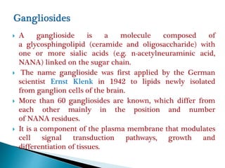  A ganglioside is a molecule composed of
a glycosphingolipid (ceramide and oligosaccharide) with
one or more sialic acids (e.g. n-acetylneuraminic acid,
NANA) linked on the sugar chain.
 The name ganglioside was first applied by the German
scientist Ernst Klenk in 1942 to lipids newly isolated
from ganglion cells of the brain.
 More than 60 gangliosides are known, which differ from
each other mainly in the position and number
of NANA residues.
 It is a component of the plasma membrane that modulates
cell signal transduction pathways, growth and
differentiation of tissues.
 