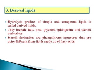  Hydrolysis product of simple and compound lipids is
called derived lipids.
 They include fatty acid, glycerol, sphingosine and steroid
derivatives.
 Steroid derivatives are phenanthrene structures that are
quite different from lipids made up of fatty acids.
 