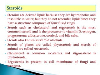  Steroids are derived lipids because they are hydrophobic and
insoluble in water, but they do not resemble lipids since they
have a structure composed of four fused rings.
 Sterols such as cholesterol and ergosterols is the most
common steroid and is the precursor to vitamin D, estrogen,
progesterone, aldosterone, cortisol, and bile salts.
 Sterols also known as steroid alcohols.
 Sterols of plants are called phytosterols and sterols of
animal are called zoosterols.
 Cholesterol is common zoosterols and stigmasterol is
phytosterols.
 Ergosterols is present in cell membrane of fungi and
protozoa.
 