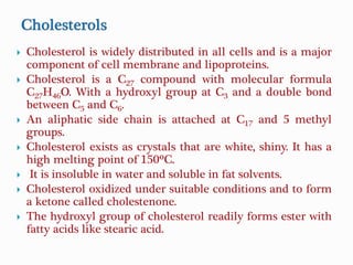  Cholesterol is widely distributed in all cells and is a major
component of cell membrane and lipoproteins.
 Cholesterol is a C27 compound with molecular formula
C27H46O. With a hydroxyl group at C3 and a double bond
between C5 and C6.
 An aliphatic side chain is attached at C17 and 5 methyl
groups.
 Cholesterol exists as crystals that are white, shiny. It has a
high melting point of 150ºC.
 It is insoluble in water and soluble in fat solvents.
 Cholesterol oxidized under suitable conditions and to form
a ketone called cholestenone.
 The hydroxyl group of cholesterol readily forms ester with
fatty acids like stearic acid.
 
