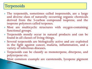  The terpenoids, sometimes called isoprenoids, are a large
and diverse class of naturally occurring organic chemicals
derived from the 5-carbon compound isoprene, and the
isoprene polymers called terpenes.
 Most are multicyclic structures with oxygen-containing
functional groups.
 Terpenoids mostly occur in natural products and can be
found in all classes of living things.
 Several terpenoids are biologically active and are exploited
in the fight against cancer, malaria, inflammation, and a
variety of infectious diseases.
 Terpenoids can be classify as monoterpene, diterpene, and
polyterpene etc.
 Most common example are carotenoids, lycopene pigment
etc.
 