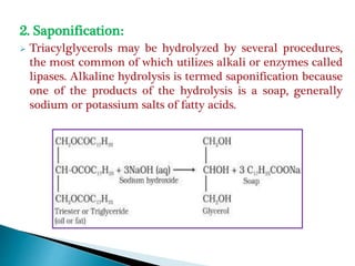 2. Saponification:
 Triacylglycerols may be hydrolyzed by several procedures,
the most common of which utilizes alkali or enzymes called
lipases. Alkaline hydrolysis is termed saponification because
one of the products of the hydrolysis is a soap, generally
sodium or potassium salts of fatty acids.
 