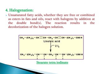 4. Halogenation:
 Unsaturated fatty acids, whether they are free or combined
as esters in fats and oils, react with halogens by addition at
the double bond(s). The reaction results in the
decolorization of the halogen solution.
Stearate tetra iodinate
 