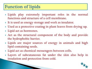  Lipids play extremely important roles in the normal
functions and structure of a cell membrane.
 It is used as energy storage and work as insulator.
 Used as a protective coating in plant leaves from drying up.
 Lipid act as hormones.
 Act as the structural component of the body and provide
the hydrophobic barrier.
 Lipids are major sources of energy in animals and high
lipid containing seeds.
 Lipid act as chemical messengers between cells.
 Layers of subcutaneous fat under the skin also help in
insulation and protection from cold.
 