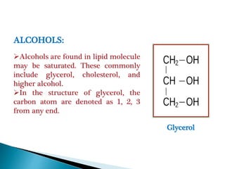 Glycerol
ALCOHOLS:
Alcohols are found in lipid molecule
may be saturated. These commonly
include glycerol, cholesterol, and
higher alcohol.
In the structure of glycerol, the
carbon atom are denoted as 1, 2, 3
from any end.
 