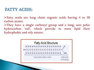 Fatty acids are long chain organic acids having 4 to 30
carbon atoms.
They have a single carboxyl group and a long, non polar
hydrocarbon ‘tail’, which provide to most lipid their
hydrophobic and oily nature.
 