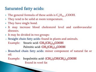  The general formula of these acids is CnH2n+1COOH.
 They tend to be solid at room temperature.
 They have single bond.
 It may increase blood cholesterol level and cardiovascular
diseases.
 It may be divided in two groups:
 Straight chain fatty acids: found in plants and animals.
Example: Stearic acid- CH3(CH2)16COOH
Palmitic acid- CH3(CH2)14COOH
 Branched chain fatty acids: minor component of natural fat or
oil.
Example: Isopalmitic acid- (CH3)2CH(CH2)12COOH
Found in wool fat
 