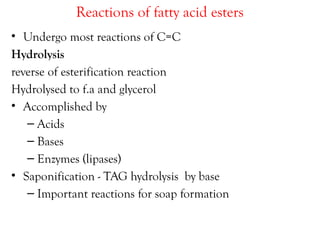 Reactions of fatty acid esters
• Undergo most reactions of C=C
Hydrolysis
reverse of esterification reaction
Hydrolysed to f.a and glycerol
• Accomplished by
– Acids
– Bases
– Enzymes (lipases)
• Saponification - TAG hydrolysis by base
– Important reactions for soap formation
 